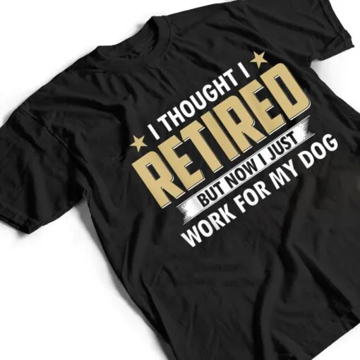 I Thought I Retired But Now I Just Work For My Dog T Shirt